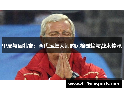 里皮与因扎吉:两代足坛大师的风格碰撞与战术传承 里皮与因扎吉:两代足坛大师的风格碰撞与战术传承