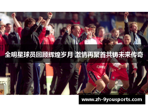 全明星球员回顾辉煌岁月 激情再聚首共铸未来传奇