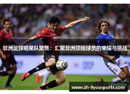 非洲足球明星队聚焦:汇聚非洲顶级球员的荣耀与挑战 非洲足球明星队聚焦:汇聚非洲顶级球员的荣耀与挑战