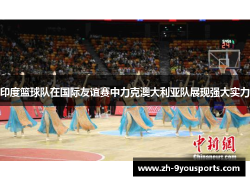 印度篮球队在国际友谊赛中力克澳大利亚队展现强大实力