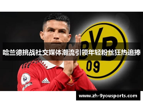 哈兰德挑战社交媒体潮流引领年轻粉丝狂热追捧 哈兰德挑战社交媒体潮流引领年轻粉丝狂热追捧