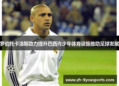 罗伯托卡洛斯致力提升巴西青少年体育设施推动足球发展