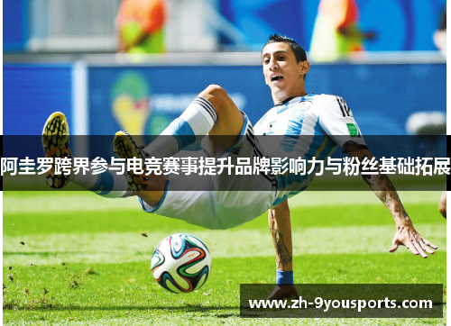 阿圭罗跨界参与电竞赛事提升品牌影响力与粉丝基础拓展