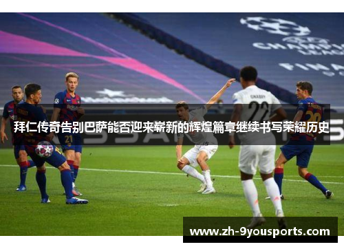 拜仁传奇告别巴萨能否迎来崭新的辉煌篇章继续书写荣耀历史 拜仁传奇告别巴萨能否迎来崭新的辉煌篇章继续书写荣耀历史