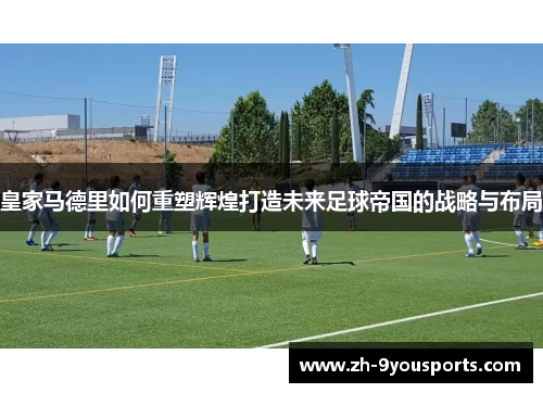 皇家马德里如何重塑辉煌打造未来足球帝国的战略与布局 皇家马德里如何重塑辉煌打造未来足球帝国的战略与布局