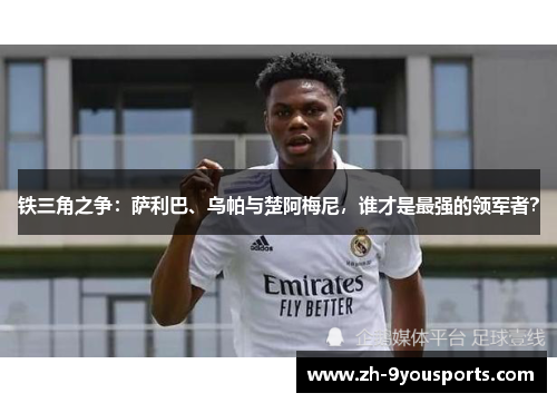 铁三角之争：萨利巴、乌帕与楚阿梅尼，谁才是最强的领军者？
