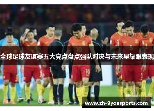 全球足球友谊赛五大亮点盘点强队对决与未来星耀眼表现 全球足球友谊赛五大亮点盘点强队对决与未来星耀眼表现