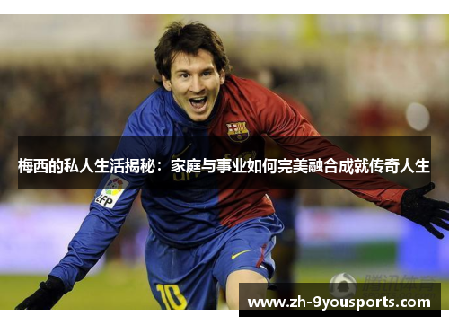 梅西的私人生活揭秘:家庭与事业如何完美融合成就传奇人生 梅西的私人生活揭秘:家庭与事业如何完美融合成就传奇人生