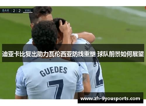 迪亚卡比复出助力瓦伦西亚防线重塑 球队前景如何展望 迪亚卡比复出助力瓦伦西亚防线重塑 球队前景如何展望