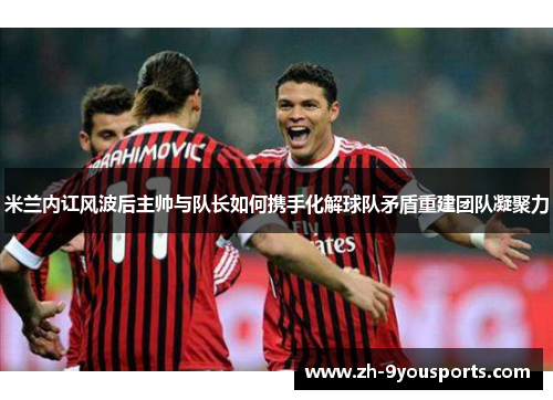 米兰内讧风波后主帅与队长如何携手化解球队矛盾重建团队凝聚力 米兰内讧风波后主帅与队长如何携手化解球队矛盾重建团队凝聚力
