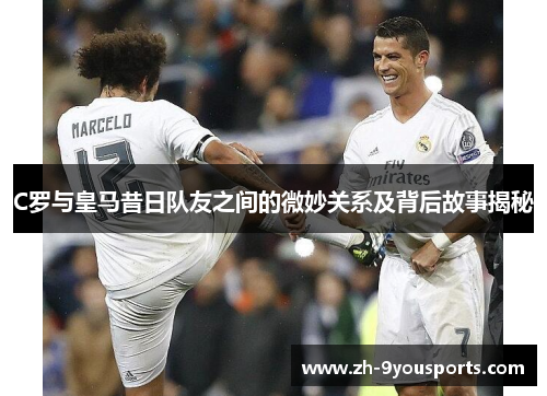 C罗与皇马昔日队友之间的微妙关系及背后故事揭秘