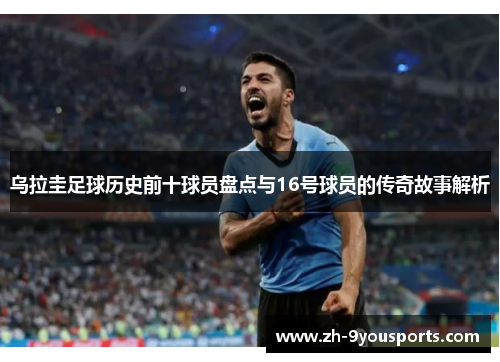 乌拉圭足球历史前十球员盘点与16号球员的传奇故事解析 乌拉圭足球历史前十球员盘点与16号球员的传奇故事解析