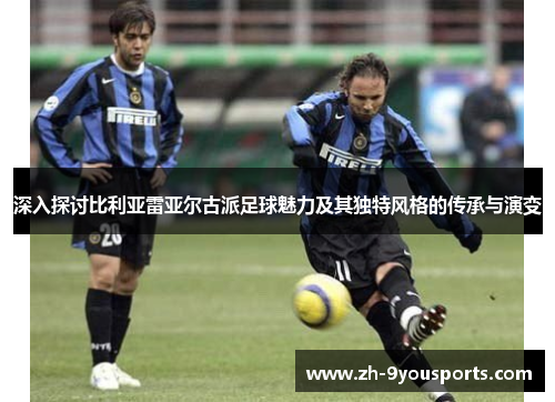 深入探讨比利亚雷亚尔古派足球魅力及其独特风格的传承与演变 深入探讨比利亚雷亚尔古派足球魅力及其独特风格的传承与演变