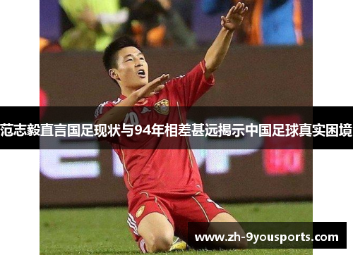 范志毅直言国足现状与94年相差甚远揭示中国足球真实困境