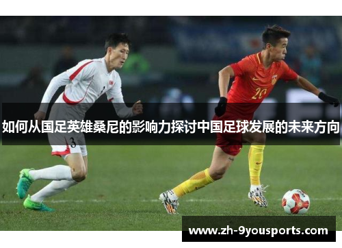 如何从国足英雄桑尼的影响力探讨中国足球发展的未来方向