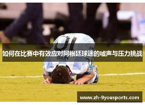 如何在比赛中有效应对阿根廷球迷的嘘声与压力挑战 如何在比赛中有效应对阿根廷球迷的嘘声与压力挑战