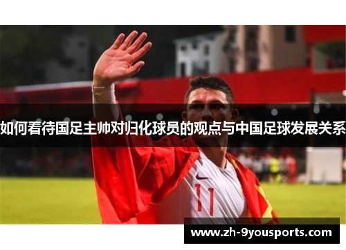 如何看待国足主帅对归化球员的观点与中国足球发展关系