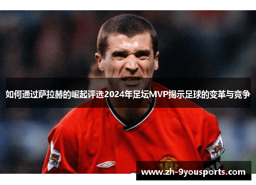 如何通过萨拉赫的崛起评选2024年足坛MVP揭示足球的变革与竞争