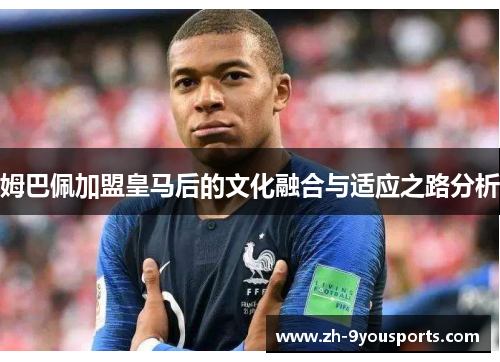 姆巴佩加盟皇马后的文化融合与适应之路分析 姆巴佩加盟皇马后的文化融合与适应之路分析